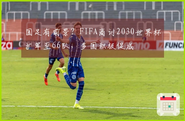 国足有前景？FIFA商讨2030世界杯扩军至66队，多国积极促成